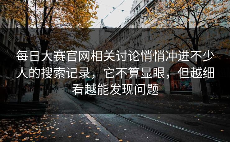 每日大赛官网相关讨论悄悄冲进不少人的搜索记录，它不算显眼，但越细看越能发现问题